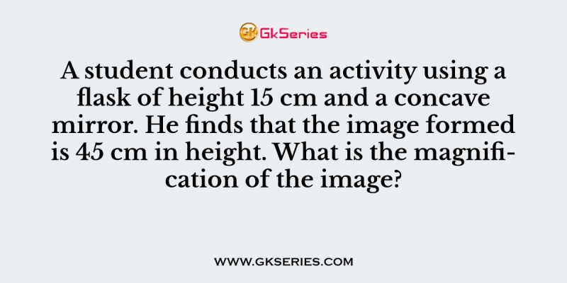 A student conducts an activity using a flask of height 15 cm and a concave mirror. He finds that the image formed is 45 cm in height. What is the magnification of the image?