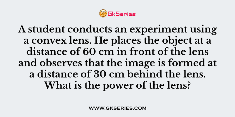 A student conducts an experiment using a convex lens. He places the object at a distance of 60 cm in front of the lens and observes that the image is formed at a distance of 30 cm behind the lens. What is the power of the lens?
