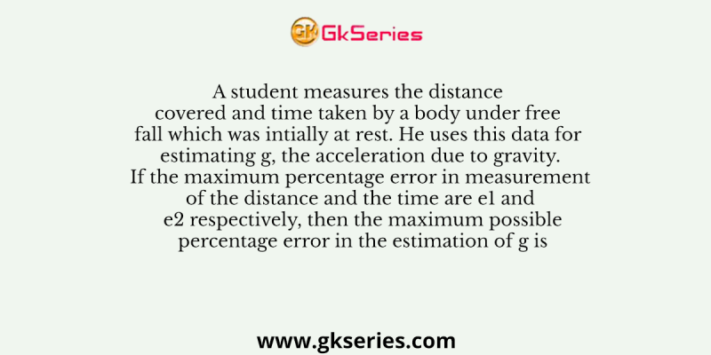 A student measures the distance covered and time taken by a body under free fall which was intially at rest. He uses this data for estimating g, the acceleration due to gravity. If the maximum percentage error in measurement of the distance and the time are e1 and e2 respectively, then the maximum possible percentage error in the estimation of g is