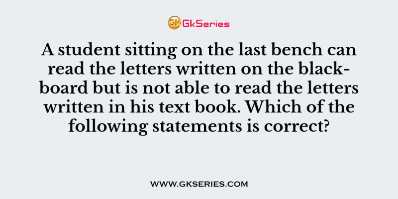 A student sitting on the last bench can read the letters written on the blackboard but is not able to read the letters written in his text book. Which of the following statements is correct?