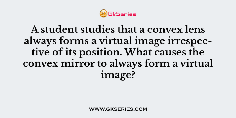 A student studies that a convex lens always forms a virtual image irrespective of its position. What causes the convex mirror to always form a virtual image?