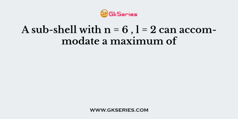 A sub-shell with n = 6 , l = 2 can accommodate a maximum of