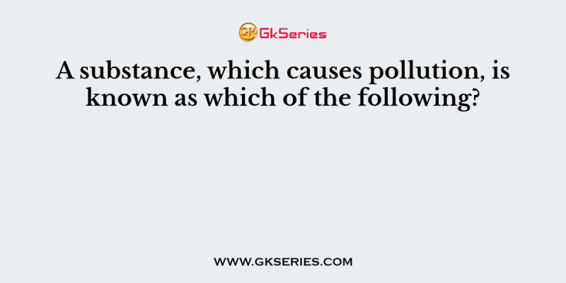 A substance, which causes pollution, is known as which of the following?