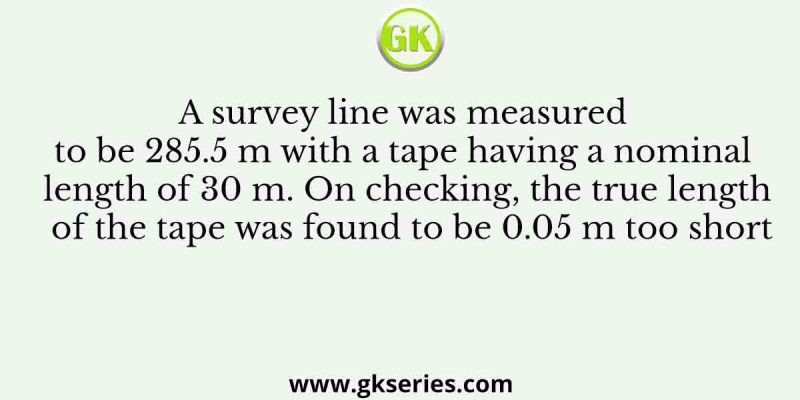 A survey line was measured to be 285.5 m with a tape having a nominal length of 30 m. On checking, the true length of the tape was found to be 0.05 m too short