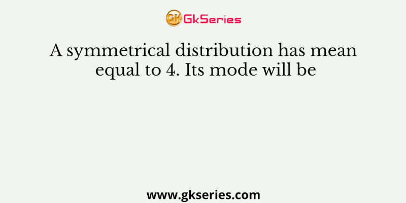 A symmetrical distribution has mean equal to 4. Its mode will be
