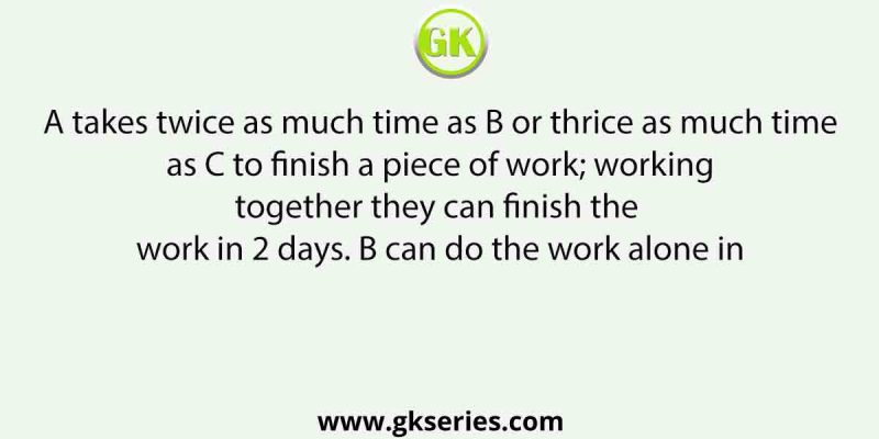 A takes twice as much time as B or thrice as much time as C to finish a piece of work; working together they can finish the work in 2 days. B can do the work alone in