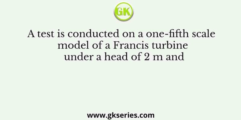 A test is conducted on a one-fifth scale model of a Francis turbine under a head of 2 m and