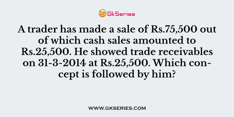 A trader has made a sale of Rs.75,500 out of which cash sales amounted to Rs.25,500. He showed trade receivables on 31-3-2014 at Rs.25,500. Which concept is followed by him?