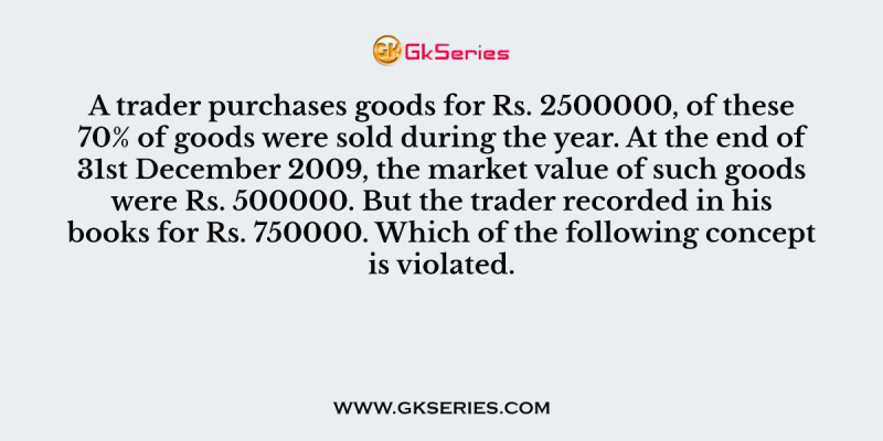 A trader purchases goods for Rs. 2500000, of these 70% of goods were sold during the year. At the end of 31st December 2009, the market value of such goods were Rs. 500000. But the trader recorded in his books for Rs. 750000. Which of the following concept is violated.