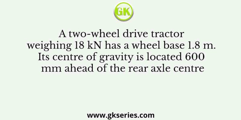A two-wheel drive tractor weighing 18 kN has a wheel base 1.8 m