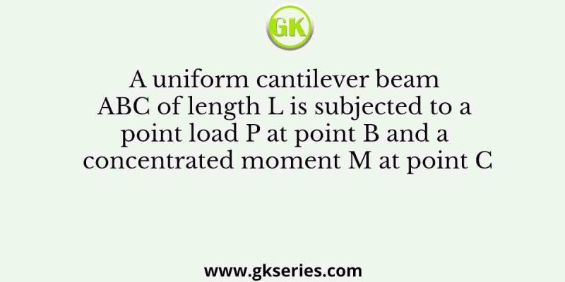 A uniform cantilever beam ABC of length L is subjected to a point load P at point B and a concentrated moment M at point C
