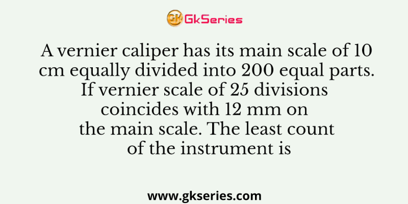 A vernier caliper has its main scale of 10 cm equally divided into 200 equal parts. If vernier scale of 25 divisions coincides with 12 mm on the main scale. The least count of the instrument is