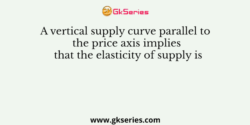 A vertical supply curve parallel to the price axis implies that the elasticity of supply is