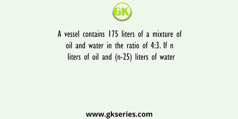 A vessel contains 175 liters of a mixture of oil and water in the ratio of 4:3. If n liters of oil and (n-25) liters of water