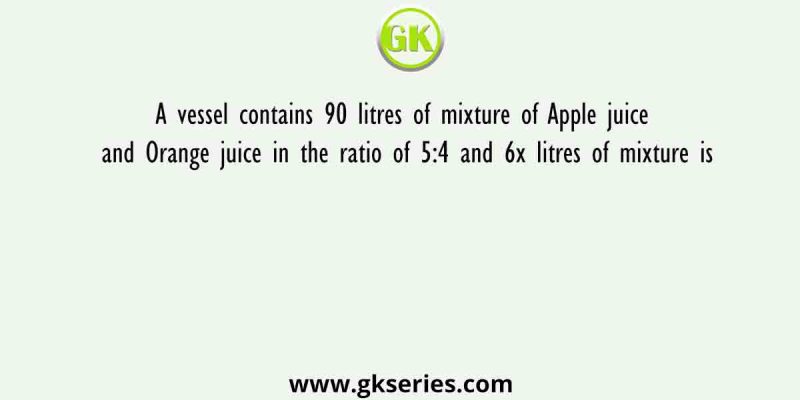 A vessel contains 90 litres of mixture of Apple juice and Orange juice in the ratio of 5:4 and 6x litres of mixture is
