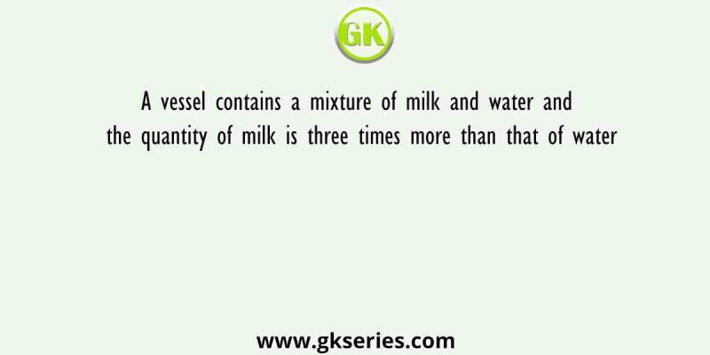 A vessel contains a mixture of milk and water and the quantity of milk is three times more than that of water