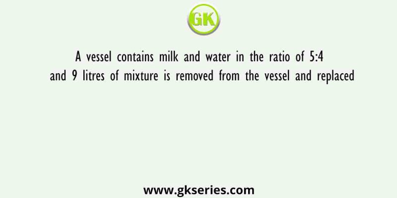 A vessel contains milk and water in the ratio of 5:4 and 9 litres of mixture is removed from the vessel and replaced
