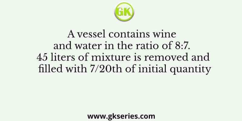 A vessel contains wine and water in the ratio of 8:7. 45 liters of mixture is removed and filled with 7/20th of initial quantity