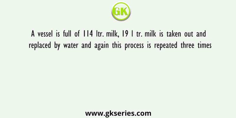 A vessel is full of 114 ltr. milk, 19 l tr. milk is taken out and replaced by water and again this process is repeated three times