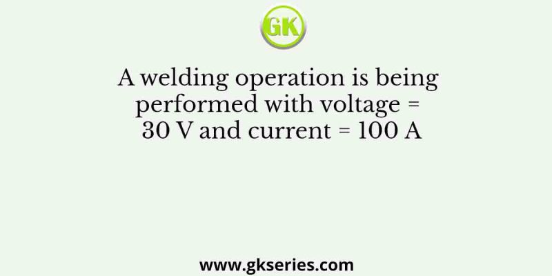 A welding operation is being performed with voltage = 30 V and current = 100 A