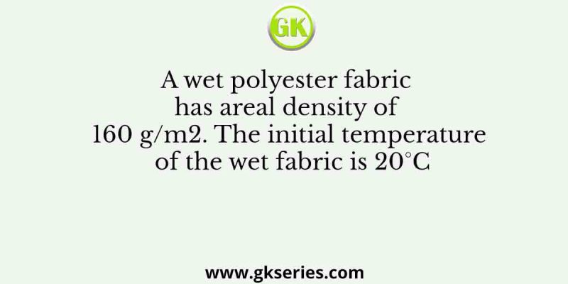 A wet polyester fabric has areal density of 160 g/m2. The initial temperature of the wet fabric is 20°C