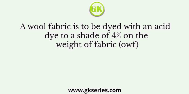 A wool fabric is to be dyed with an acid dye to a shade of 4% on the weight of fabric (owf)