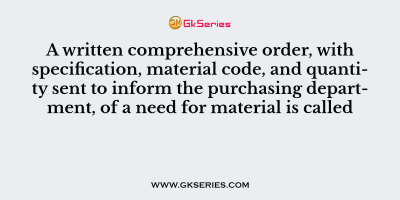 A written comprehensive order, with specification, material code, and quantity sent to inform the purchasing department, of a need for material is called