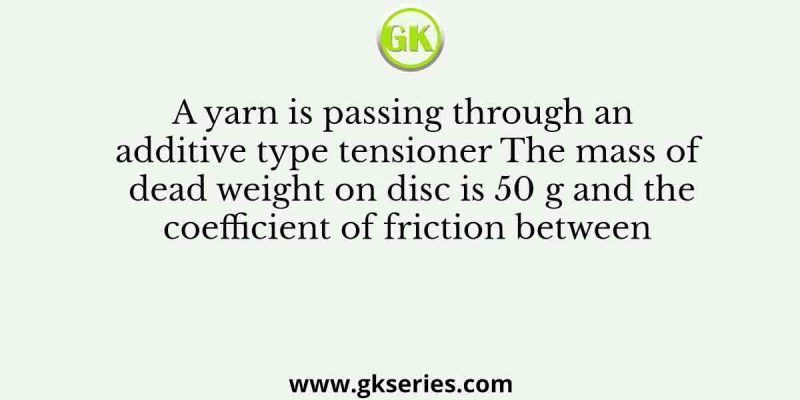 A yarn is passing through an additive type tensioner The mass of dead weight on disc is 50 g and the coefficient of friction between