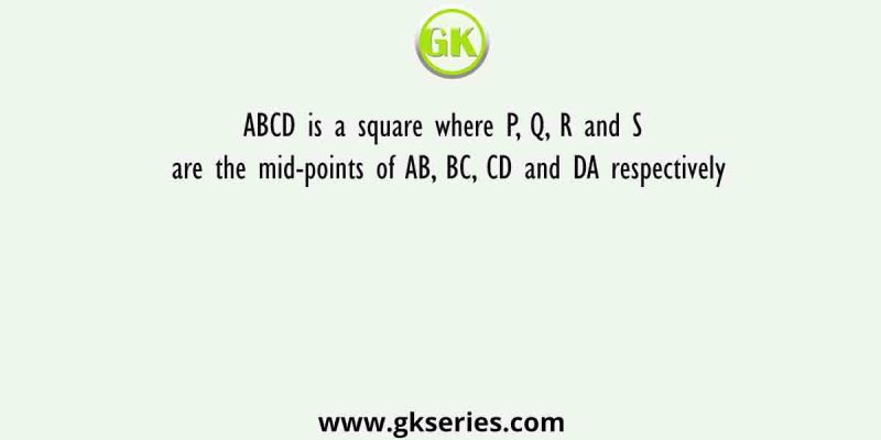 ABCD is a square where P, Q, R and S are the mid-points of AB, BC, CD and DA respectively