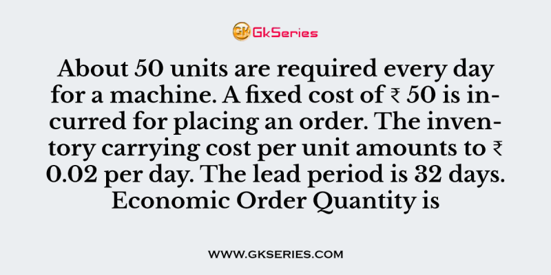 About 50 units are required every day for a machine. A fixed cost of ₹ 50 is incurred for placing an order. The inventory carrying cost per unit amounts to ₹ 0.02 per day. The lead period is 32 days. Economic Order Quantity is