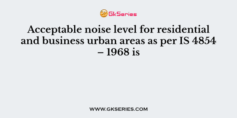 Acceptable noise level for residential and business urban areas as per IS 4854 – 1968 is