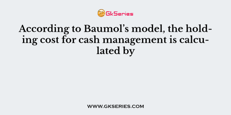 According to Baumol’s model, the holding cost for cash management is calculated by