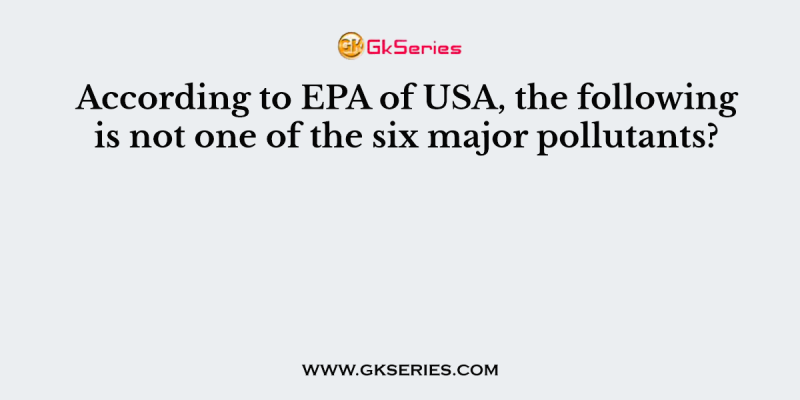 According to EPA of USA, the following is not one of the six major pollutants?