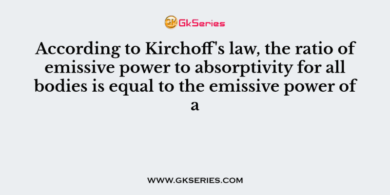 According to Kirchoff’s law, the ratio of emissive power to absorptivity for all bodies is equal to the emissive power of a