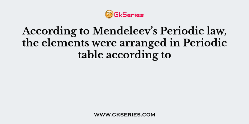 According to Mendeleev’s Periodic law, the elements were arranged in Periodic table according to