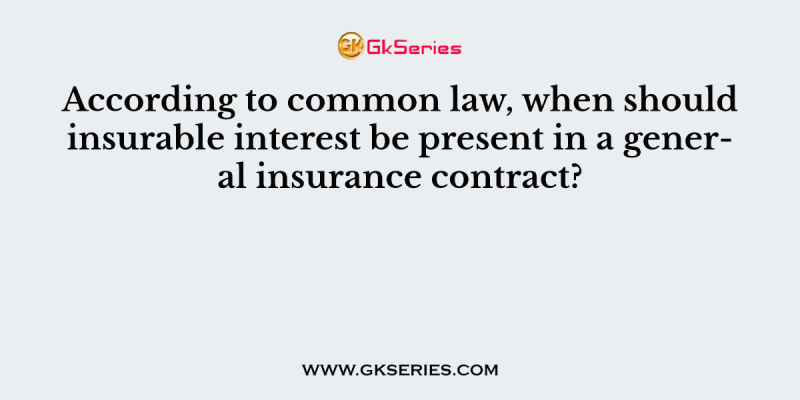 According to common law, when should insurable interest be present in a general insurance contract?          