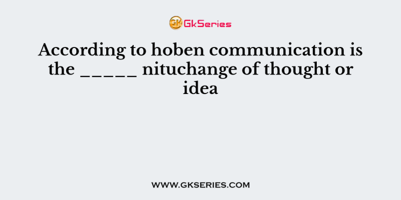 According to hoben communication is the _____ nituchange of thought or idea