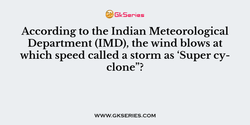 According to the Indian Meteorological Department (IMD), the wind blows at which speed called a storm as ‘Super cyclone”?