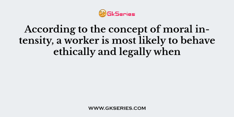 According to the concept of moral intensity, a worker is most likely to behave ethically and legally when