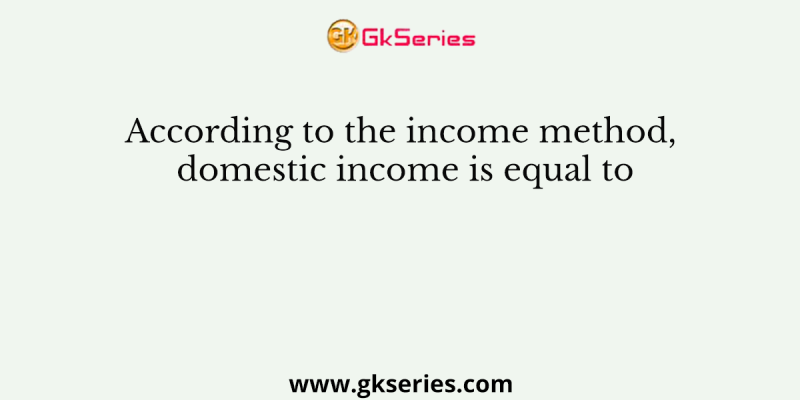 According to the income method, domestic income is equal to