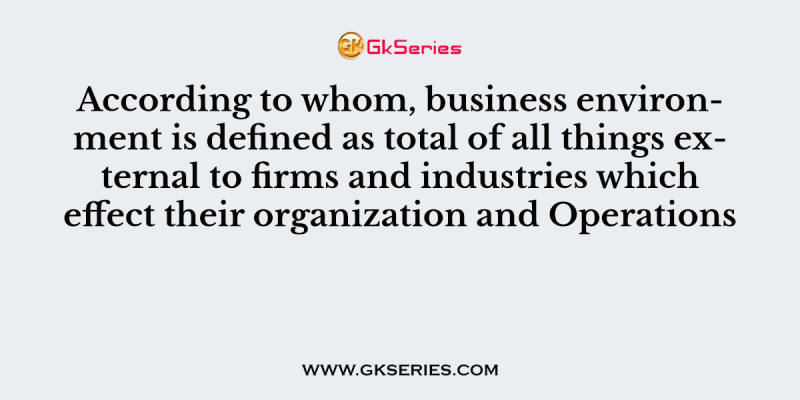 According to whom, business environment is defined as total of all things external to firms and industries which effect their organization and Operations
