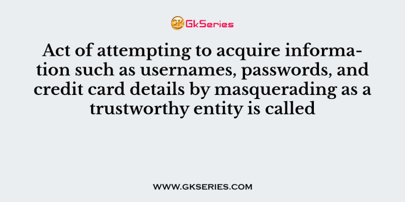 Act of attempting to acquire information such as usernames, passwords, and credit card details by masquerading as a trustworthy entity is called