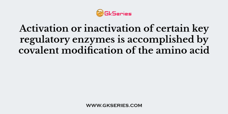 Activation or inactivation of certain key regulatory enzymes is accomplished by covalent modification of the amino acid