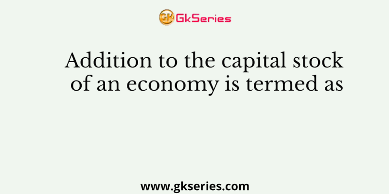 Addition to the capital stock of an economy is termed as