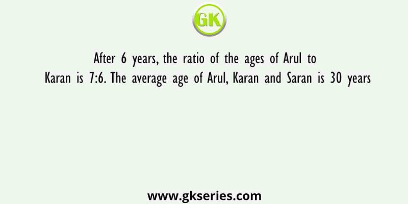 After 6 years, the ratio of the ages of Arul to Karan is 7:6. The average age of Arul, Karan and Saran is 30 years