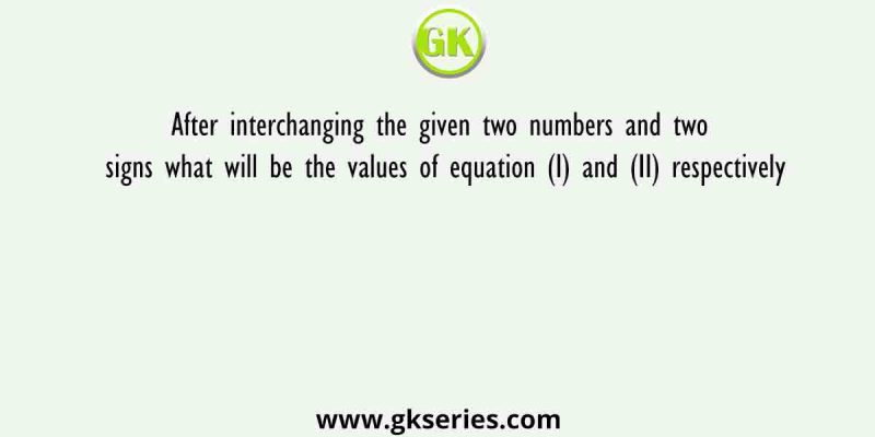 After interchanging the given two numbers and two signs what will be the values of equation (I) and (II) respectively