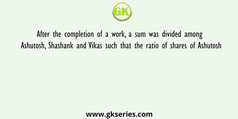 After the completion of a work, a sum was divided among Ashutosh, Shashank and Vikas such that the ratio of shares of Ashutosh