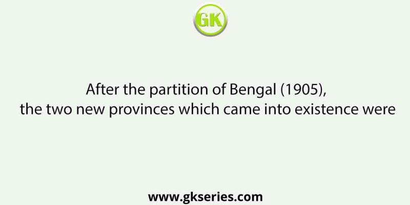 After the partition of Bengal (1905), the two new provinces which came into existence were