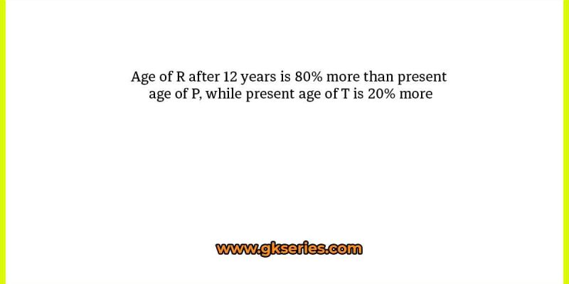 Age of R after 12 years is 80% more than present age of P, while present age of T is 20% more