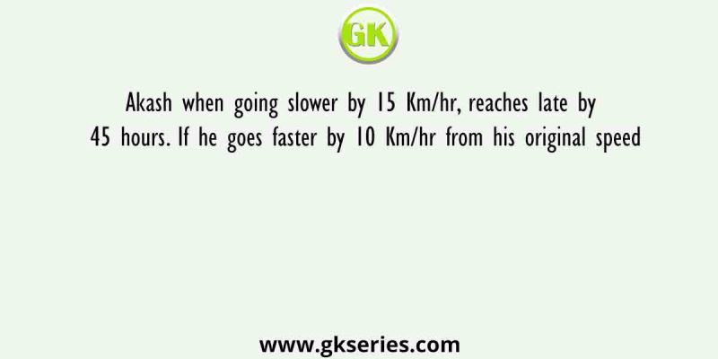 Akash when going slower by 15 Km/hr, reaches late by 45 hours. If he goes faster by 10 Km/hr from his original speed